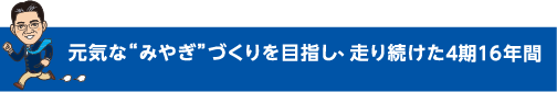 元気なみやぎづくりを目指し、走り続けた4年間